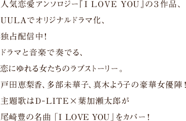 人気恋愛アンソロジー『I LOVE YOU』の３作品、
UULAでオリジナルドラマ化、独占配信中！
ドラマと音楽で奏でる、恋にゆれる女たちのラブストーリー。
戸田恵梨香、多部未華子、真木よう子の豪華女優陣！
主題歌はD-LITE×葉加瀬太郎が尾崎豊の名曲「I LOVE YOU」をカバー！