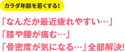 カラダ年齢を若くする！
「なんだか最近疲れやすい…」
「膝や腰が痛む…」
「骨密度が気になる…」全部解決！