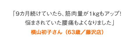 「9カ月続けていたら、筋肉量が１kgもアップ！　悩まされていた腰痛もよくなりました」横山初子さん（63歳／藤沢店）