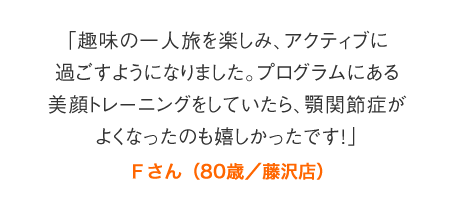 「趣味の一人旅を楽しみ、アクティブに過ごすようになりました。プログラムにある美顔トレーニングをしていたら、顎関節症がよくなったのも嬉しかったです！」Ｆさん（80歳／藤沢店）