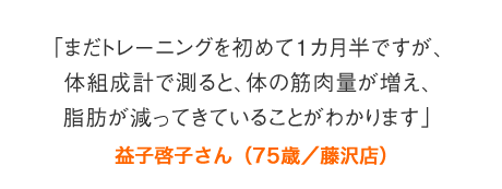 「まだトレーニングを初めて1カ月半ですが、体組成計で測ると、体の筋肉量が増え、脂肪が減ってきていることがわかります」益子啓子さん（75歳／藤沢店）