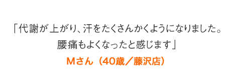 「代謝が上がり、汗をたくさんかくようになりました。腰痛もよくなったと感じます」Mさん（40歳／藤沢店）