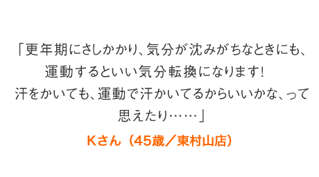 「更年期にさしかかり、気分が沈みがちなときにも、運動するといい気分転換になります！　汗をかいても、運動で汗かいてるからいいかな、って思えたり……」Kさん（45歳／東村山店）