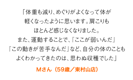 「体重も減り、めぐりがよくなって体が軽くなったように思います。肩こりもほとんど感じなくなりました。また、運動することで、『ここが弱いんだ』『この動きが苦手なんだ』など、自分の体のこともよくわかってきたのは、思わぬ収穫でした」Ｍさん（59歳／東村山店）