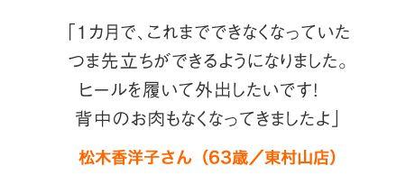 「1カ月で、これまでできなくなっていたつま先立ちができるようになりました。ヒールを履いて外出したいです！　背中のお肉もなくなってきましたよ」松木香洋子さん（63歳／東村山店）