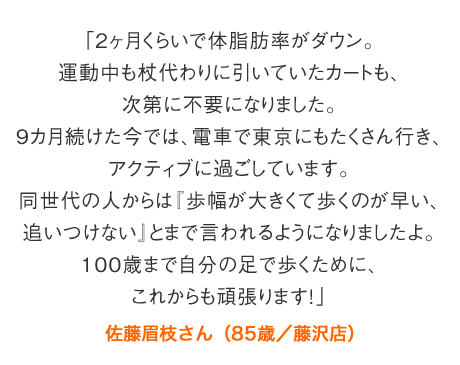 「2ヶ月くらいで体脂肪率がダウン。運動中も杖代わりに引いていたカートも、次第に不要になりました。9カ月続けた今では、電車で東京にもたくさん行き、アクティブに過ごしています。同世代の人からは『歩幅が大きくて歩くのが早い、追いつけない』とまで言われるようになりましたよ。100歳まで自分の足で歩くために、これからも頑張ります！」佐藤眉枝さん（85歳／藤沢店）