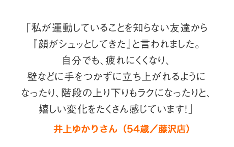 「私が運動していることを知らない友達から『顔がシュッとしてきた』と言われました。自分でも、疲れにくくなり、壁などに手をつかずに立ち上がれるようになったり、階段の上り下りもラクになったりと、嬉しい変化をたくさん感じています！」井上ゆかりさん（54歳／藤沢店）