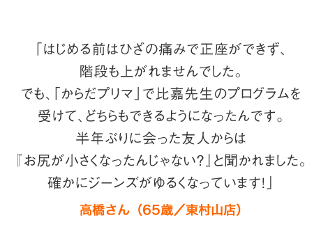 「はじめる前はひざの痛みで正座ができず、階段も上がれませんでした。でも、「からだプリマ」で比嘉先生のプログラムを受けて、どちらもできるようになったんです。半年ぶりに会った友人からは『お尻が小さくなったんじゃない？』と聞かれました。確かにジーンズがゆるくなっています！」高橋さん（65歳／東村山店）