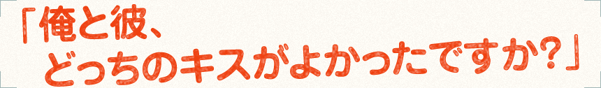 「俺と彼、どっちのキスがよかったですか？」