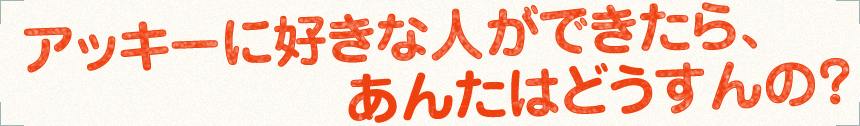 アッキーに好きな人ができたら、あんたはどうすんの？