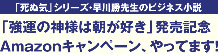 「死ぬ気」シリーズ・早川勝先生のビジネス小説「強運の神様は朝が好き」発売記念Amazonキャンペーン、やってます！