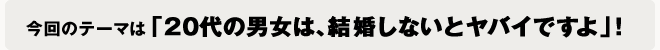 今回のテーマは「20代の男女は、結婚しないとヤバイですよ」！