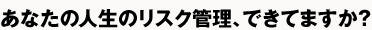 あなたの人生のリスク管理、できてますか？