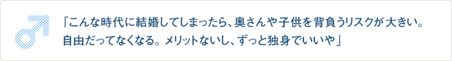 「こんな時代に結婚してしまったら、奥さんや子供を背負うリスクが大きい。
自由だってなくなる。メリットないし、ずっと独身でいいや」