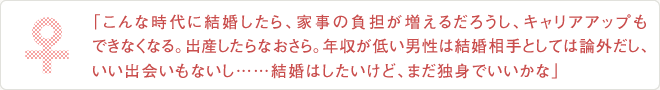 「こんな時代に結婚したら、家事の負担が増えるだろうし、キャリアアップも
できなくなる。出産したらなおさら。年収が低い男性は結婚相手としては論外だし、
いい出会いもないし……結婚はしたいけど、まだ独身でいいかな」