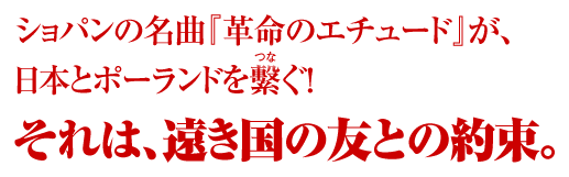 ショパンの名曲『革命のエチュード』が、日本とポーランドを繫ぐ！それは、遠き国の友との約束。