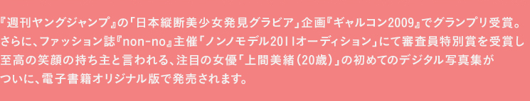 『週刊ヤングジャンプ』の「日本縦断美少女発見グラビア」企画『ギャルコン2009』でグランプリ受賞。
さらに、ファッション誌『non-no』主催「ノンノモデル2011オーディション」にて審査員特別賞を受賞し、至高の笑顔の持ち主と言われる、注目の女優「上間美緒（20歳）」の初めてのデジタル写真集が、ついに、本年10月16日に、祥伝社より、電子書籍オリジナル版で発売されます。