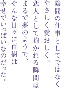 陰間の仕事としてではなく
やさしく愛おしく、
恋人として抱かれる瞬間は
まるで夢のようで、
そんな日々に百樹は
幸せでいっぱいなのだった。