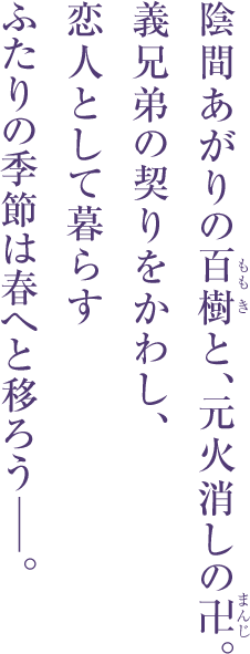 陰間あがりの百樹（もも き）と、元火消しの卍（まんじ）。 義兄弟の契りをかわし、恋人として暮らす ふたりの季節は春へと移ろうーー。