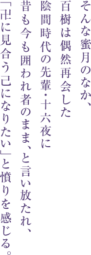 そんな蜜月のなか、
百樹は偶然再会した
陰間時代の先輩・十六夜に
昔も今も囲われ者のまま、と言い放たれ、
「卍に見合う己になりたい」と憤りを感じる。
