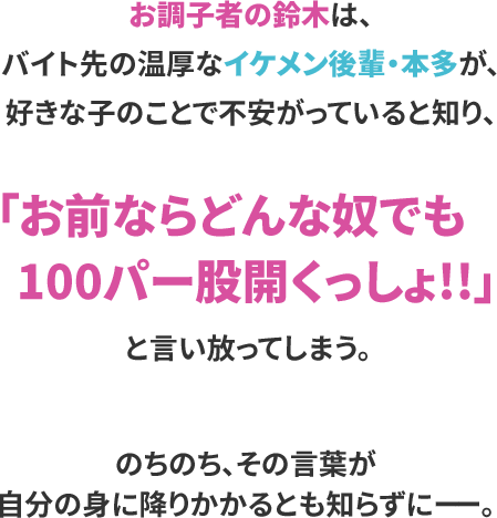 お調子者の鈴木は、
バイト先の温厚なイケメン後輩・本多が、
好きな子のことで不安がっていると知り、

「お前ならどんな奴でも100パー股開くっしょ!!」
と言い放ってしまう。

のちのち、その言葉が自分の身に
降りかかるとも知らずにーー。