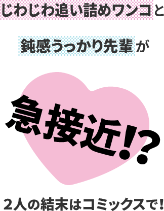 じわじわ追い詰めワンコと
鈍感うっかり先輩が
急接近！？
２人の結末はコミックスで！