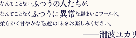 なんてことないふつうの人たちが、なんてことなくふつうに異常な嶽まいこワールド。柔らかく甘やかな破錠の味をお楽しみください。─瀧波ユカリ