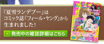 『夏雪ランデブー』番外編がコミック誌『フィール・ヤング』にて連載中です！
発売中の雑誌詳細はこちら