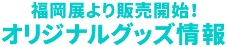 福岡展より販売開始！オリジナルグッズ情報