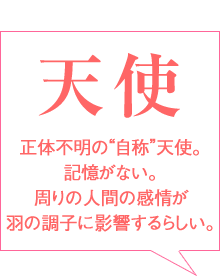 感情シェア天使
天使
正体不明の自称天使。
記憶がない。
周りの人間の感情が
羽の調子に影響するらしい。