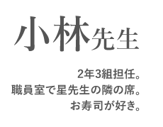 小林先生　
2年3組担任。
職員室で星先生の隣の席。
お寿司が好き。