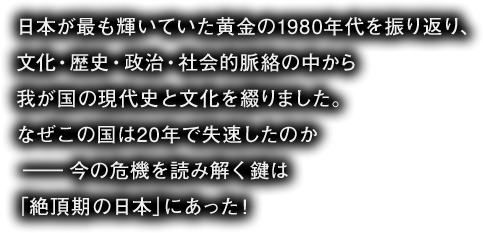 日本が最も輝いていた黄金の1980年代を振り返り、
文化・歴史・政治・社会的脈絡の中から
我が国の現代史と文化を綴りました。
なぜこの国は20年で失速したのか
――今の危機を読み解く鍵は
「絶頂期の日本」にあった！