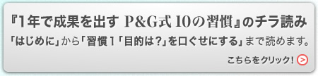 『1年で成果を出す Ｐ＆Ｇ式 10の習慣』のチラ読み
「はじめに」から「習慣１「目的は？」を口ぐせにする」まで読めます。
こちらをクリック！