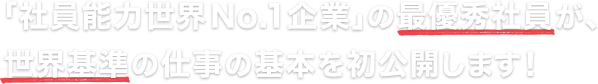 「社員能力世界№1企業」の最優秀社員が、
世界基準の仕事の基本を初公開します！