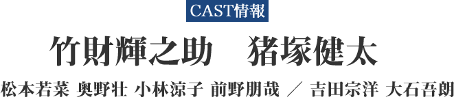 CAST情報 竹財輝之助 猪塚健太 松本若菜 奥野壮 小林涼子 前野朋哉 ／ 吉田宗洋 大石吾朗