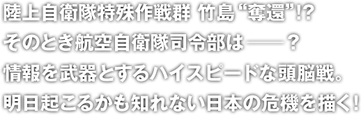 陸上自衛隊特殊作戦群 竹島“奪還”!?
そのとき航空自衛隊司令部は――？
情報を武器とするハイスピードな頭脳戦。
明日起こるかも知れない日本の危機を描く！