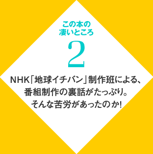 この本の凄いところ　２　NHK「地球イチバン」制作班による、番組制作の裏話がたっぷり。そんな苦労があったのか！