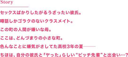 Story
セックスばかりしたがるうざったい彼氏。
噂話しかゴラクのないクラスメイト。
この町の人間が嫌いな母。
ここは、どんづまりの小さな町。
色んなことに嫌気がさしてた高校3年の夏―――
ちほは、自分の彼氏と「ヤった」らしい ビッチ先輩 と出会い…？
