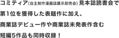 コミティア（自主制作漫画誌展示即売会）見本誌読書会で
第1位を獲得した表題作に加え、
商業誌デビュー作や商業誌未発表作含む
短編5作品も同時収録！