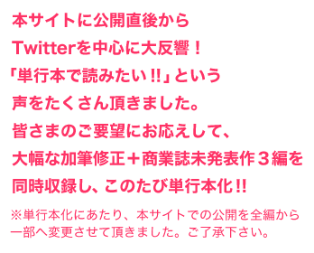 本サイトに公開直後から
Twitterを中心に大反響！
「単行本で読みたい！！」という
声をたくさん頂きました。
皆さまのご要望にお応えして、
大幅な加筆修正＋商業誌未発表作３編を
同時収録し、このたび単行本化！！
※単行本化にあたり、本サイトでの公開を全編から一部へ変更させて頂きました。ご了承下さい。
