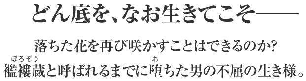 どん底を、なお生きてこそ――
落ちた花を再び咲かすことはできるのか？
襤褸蔵と呼ばれるまでに堕ちた男の不屈の生き様。