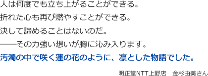 人は何度でも立ち上がることができる。 
折れた心も再び燃やすことができる。
決して諦めることはないのだ。
――その力強い想いが胸に沁み入ります。
汚濁の中で咲く蓮の花のように、凛とした物語でした。
 明正堂NTT上野店　金杉由美さん