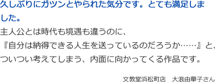 久しぶりにガツンとやられた気分です。とても満足しました。
主人公とは時代も境遇も違うのに、
『自分は納得できる人生を送っているのだろうか……』と、
ついつい考えてしまう、内面に向かってくる作品です。
文教堂浜松町店　大浪由華子さん