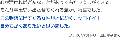 心が清ければどんなことがあってもやり直しができる。
そんな事を思い出させてくれる温かい物語でした。
この物語に出てくる女性がとにかくカッコイイ!!
自分もかくありたいと思いました。
ブックスオオトリ　山口華子さん