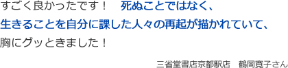 すごく良かったです！　死ぬことではなく、
生きることを自分に課した人々の再起が描かれていて、
胸にグッときました！
三省堂書店京都駅店　鶴岡寛子さん