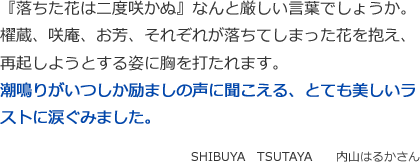 『落ちた花は二度咲かぬ』なんと厳しい言葉でしょうか。
櫂蔵、咲庵、お芳、それぞれが落ちてしまった花を抱え、
再起しようとする姿に胸を打たれます。
潮鳴りがいつしか励ましの声に聞こえる、とても美しいラストに涙ぐみました。
SHIBUYA　TSUTAYA　　内山はるかさん
