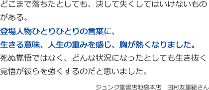 どこまで落ちたとしても、決して失くしてはいけないものがある。
登場人物ひとりひとりの言葉に、
生きる意味、人生の重みを感じ、胸が熱くなりました。
死ぬ覚悟ではなく、どんな状況になったとしても生き抜く覚悟が彼らを強くするのだと思いました。
ジュンク堂書店池袋本店　田村友里絵さん