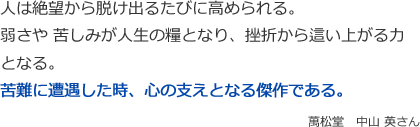 人は絶望から脱け出るたびに高められる。
弱さや 苦しみが人生の糧となり、挫折から這い上がる力となる。
苦難に遭遇した時、心の支えとなる傑作である。　
萬松堂　中山 英さん