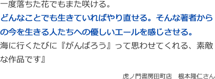 一度落ちた花でもまた咲ける。
どんなことでも生きていればやり直せる。そんな著者からの今を生きる人たちへの優しいエールを感じさせる。
海に行くたびに『がんばろう』って思わせてくれる、素敵な作品です』
虎ノ門書房田町店　根本隆仁さん