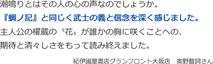 潮鳴りとはその人の心の声なのでしょうか。 
『蜩ノ記』と同じく武士の義と信念を深く感じました。
主人公の櫂蔵の〝花〟が誰かの胸に咲くことへの、
期待と清々しさをもって読み終えました。
紀伊國屋書店グランフロント大阪店　奥野智詞さん